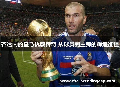 齐达内的皇马执教传奇 从球员到主帅的辉煌征程