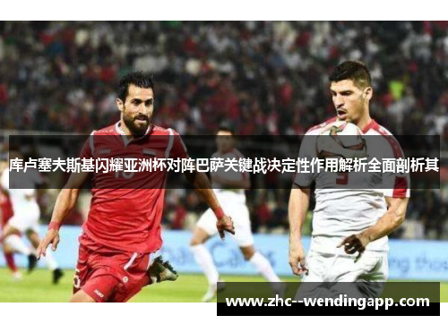 库卢塞夫斯基闪耀亚洲杯对阵巴萨关键战决定性作用解析全面剖析其